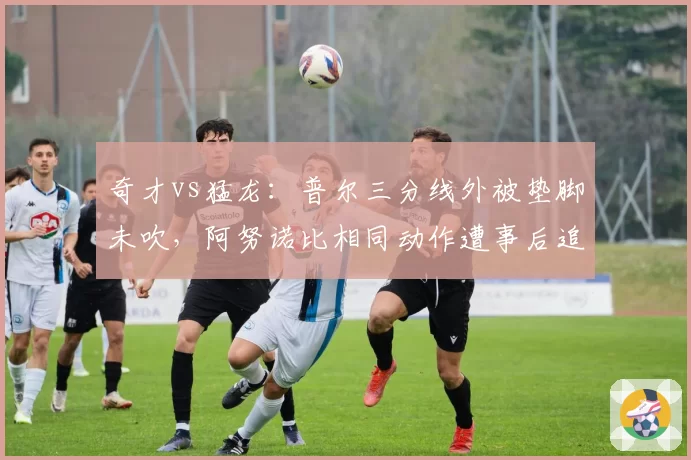 奇才vs猛龙：普尔三分线外被垫脚未吹，阿努诺比相同动作遭事后追罚激怒对手