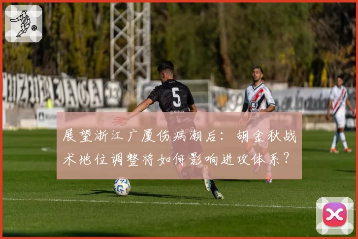 展望浙江广厦伤病潮后:胡金秋战术地位调整将如何影响进攻体系?