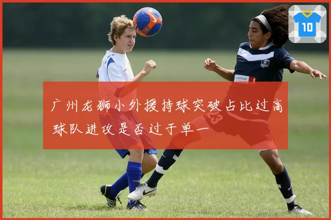 广州龙狮小外援持球突破占比过高 球队进攻是否过于单一
