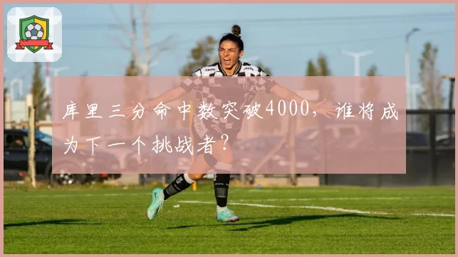 库里三分命中数突破4000，谁将成为下一个挑战者？