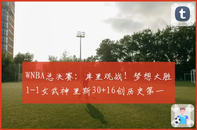 WNBA总决赛：库里观战！梦想大胜1-1女武神 里斯30+16创历史第一