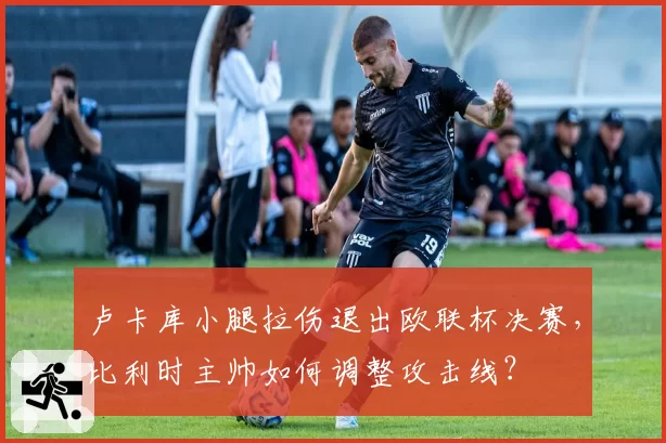 卢卡库小腿拉伤退出欧联杯决赛，比利时主帅如何调整攻击线？